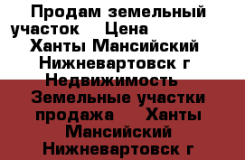 Продам земельный участок. › Цена ­ 460 000 - Ханты-Мансийский, Нижневартовск г. Недвижимость » Земельные участки продажа   . Ханты-Мансийский,Нижневартовск г.